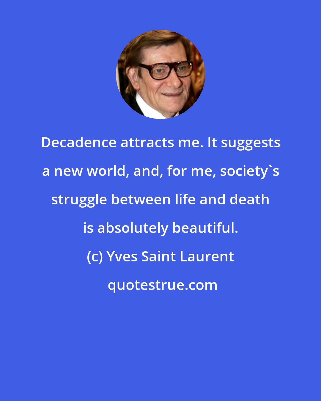Yves Saint Laurent: Decadence attracts me. It suggests a new world, and, for me, society's struggle between life and death is absolutely beautiful.