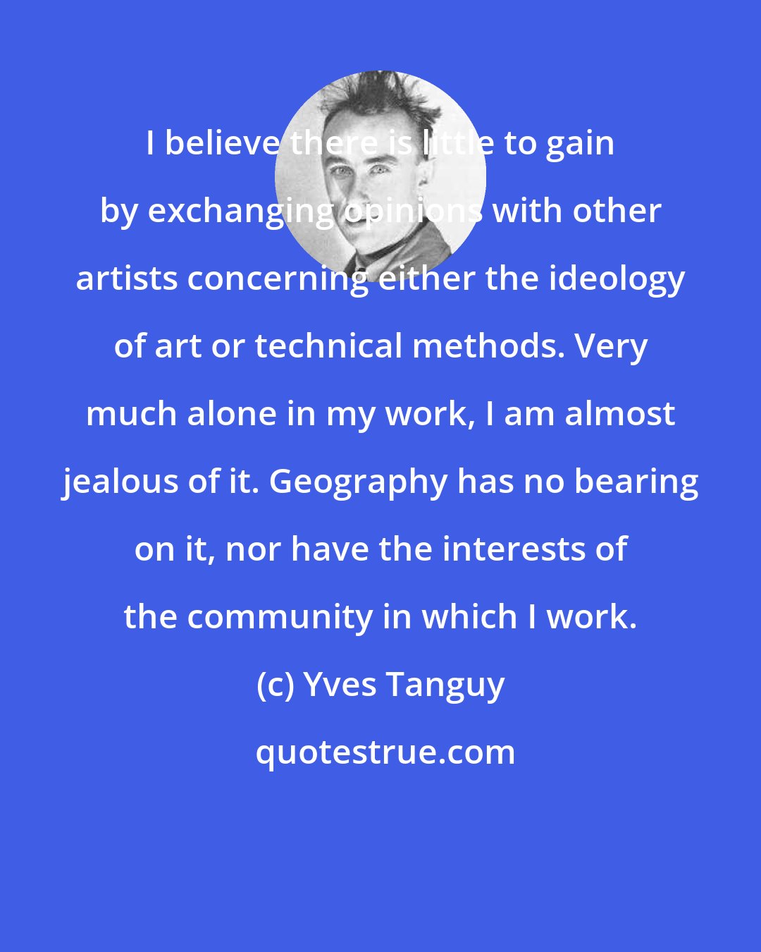 Yves Tanguy: I believe there is little to gain by exchanging opinions with other artists concerning either the ideology of art or technical methods. Very much alone in my work, I am almost jealous of it. Geography has no bearing on it, nor have the interests of the community in which I work.
