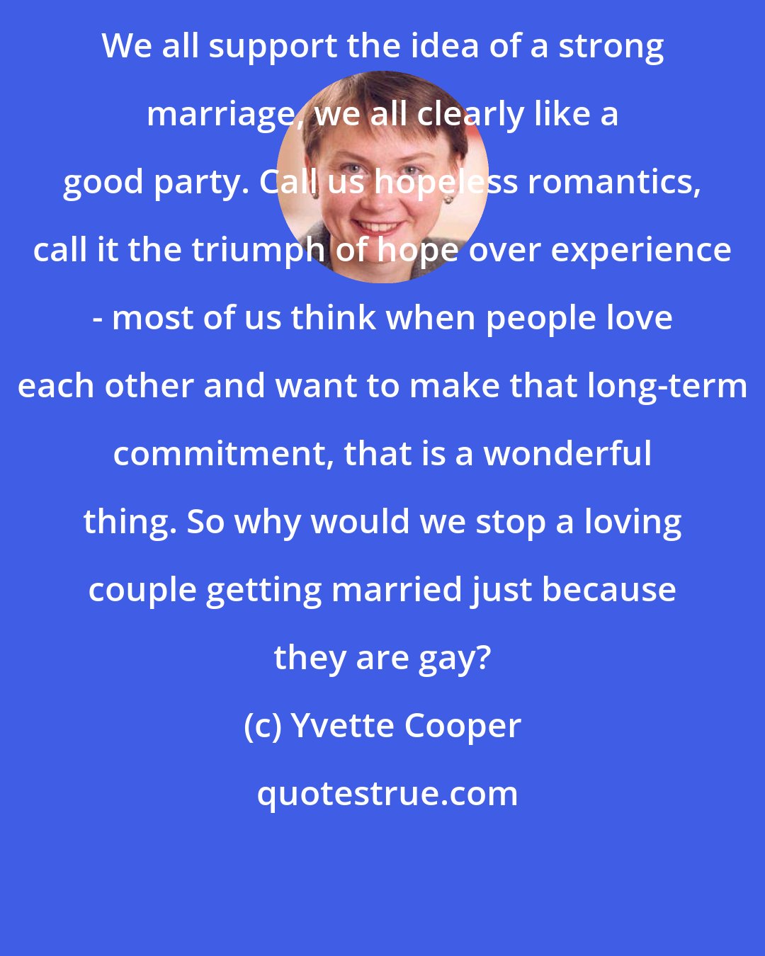 Yvette Cooper: We all support the idea of a strong marriage, we all clearly like a good party. Call us hopeless romantics, call it the triumph of hope over experience - most of us think when people love each other and want to make that long-term commitment, that is a wonderful thing. So why would we stop a loving couple getting married just because they are gay?
