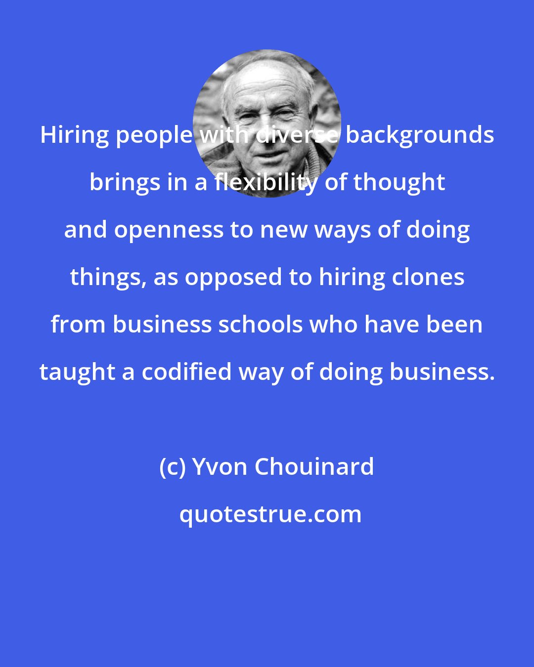 Yvon Chouinard: Hiring people with diverse backgrounds brings in a flexibility of thought and openness to new ways of doing things, as opposed to hiring clones from business schools who have been taught a codified way of doing business.