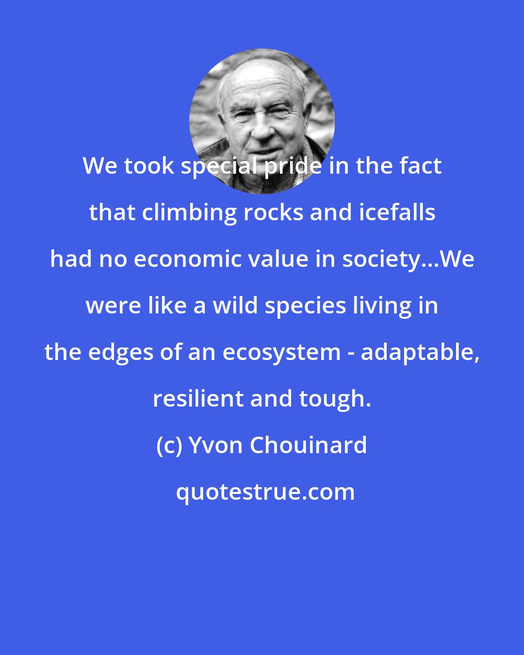 Yvon Chouinard: We took special pride in the fact that climbing rocks and icefalls had no economic value in society...We were like a wild species living in the edges of an ecosystem - adaptable, resilient and tough.