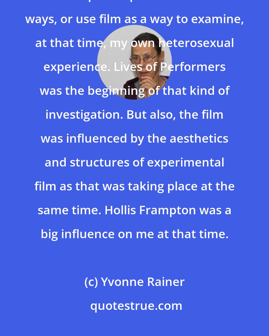 Yvonne Rainer: I should say that feminism gave me permission to deal with my own emotional life and put it up front in certain ways, or use film as a way to examine, at that time, my own heterosexual experience. Lives of Performers was the beginning of that kind of investigation. But also, the film was influenced by the aesthetics and structures of experimental film as that was taking place at the same time. Hollis Frampton was a big influence on me at that time.