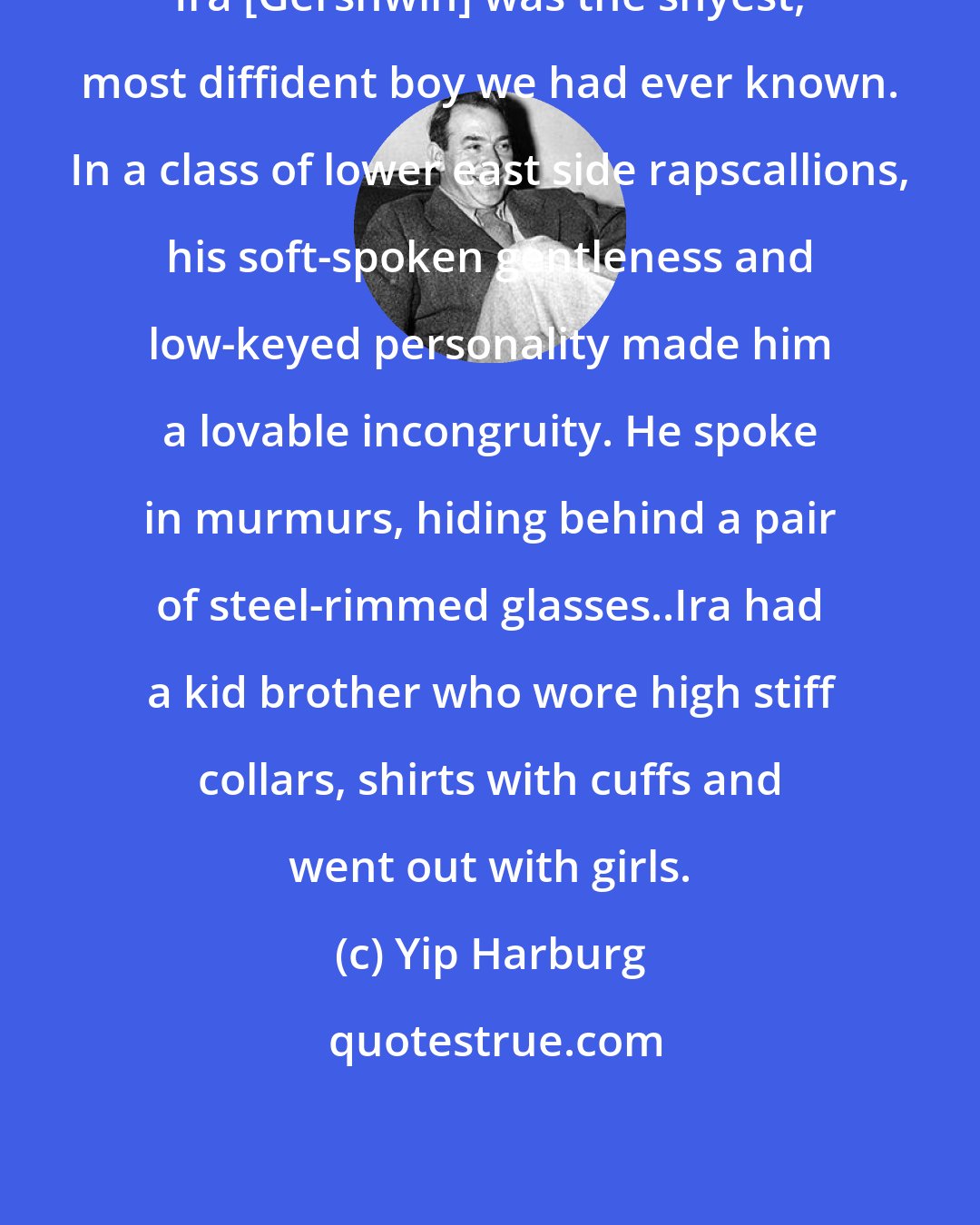 Yip Harburg: Ira [Gershwin] was the shyest, most diffident boy we had ever known. In a class of lower east side rapscallions, his soft-spoken gentleness and low-keyed personality made him a lovable incongruity. He spoke in murmurs, hiding behind a pair of steel-rimmed glasses..Ira had a kid brother who wore high stiff collars, shirts with cuffs and went out with girls.