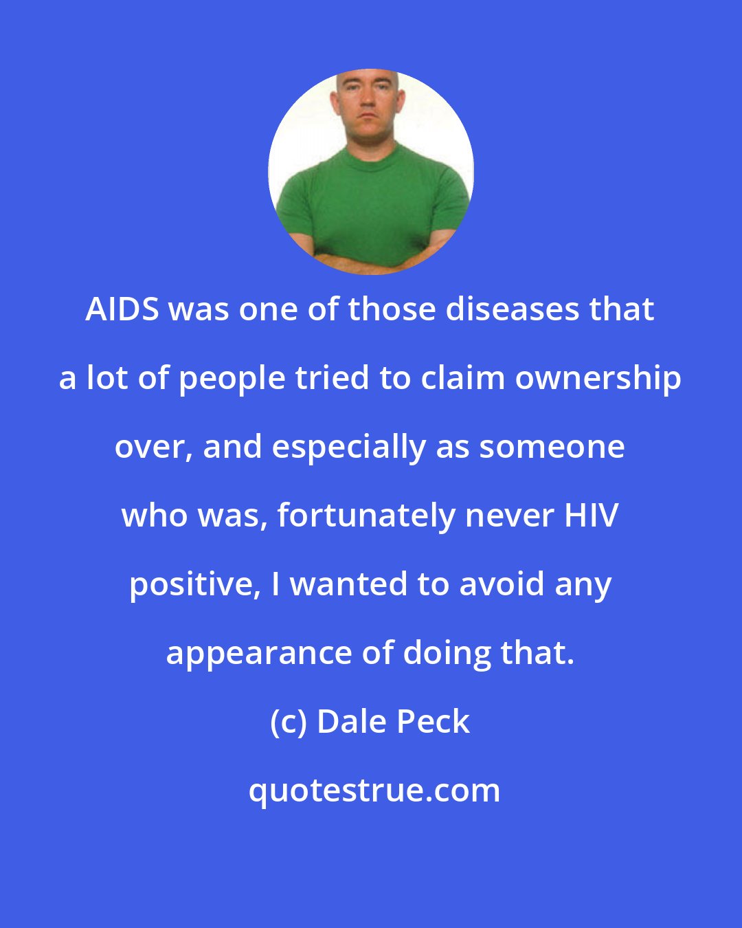 Dale Peck: AIDS was one of those diseases that a lot of people tried to claim ownership over, and especially as someone who was, fortunately never HIV positive, I wanted to avoid any appearance of doing that.