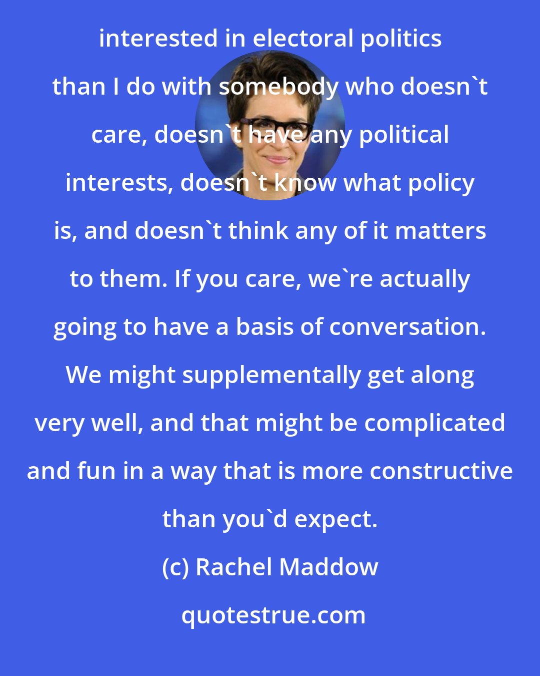 Rachel Maddow: I feel like I have more in common with conservative people who have activist causes in their hearts and who are interested in electoral politics than I do with somebody who doesn't care, doesn't have any political interests, doesn't know what policy is, and doesn't think any of it matters to them. If you care, we're actually going to have a basis of conversation. We might supplementally get along very well, and that might be complicated and fun in a way that is more constructive than you'd expect.