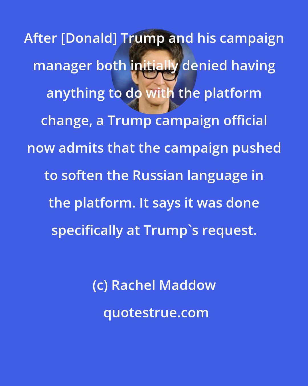 Rachel Maddow: After [Donald] Trump and his campaign manager both initially denied having anything to do with the platform change, a Trump campaign official now admits that the campaign pushed to soften the Russian language in the platform. It says it was done specifically at Trump`s request.