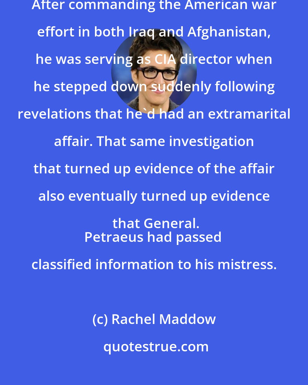 Rachel Maddow: David Petraeus, the best known American general of his generation. After commanding the American war effort in both Iraq and Afghanistan, he was serving as CIA director when he stepped down suddenly following revelations that he`d had an extramarital affair. That same investigation that turned up evidence of the affair also eventually turned up evidence that General.
Petraeus had passed classified information to his mistress.