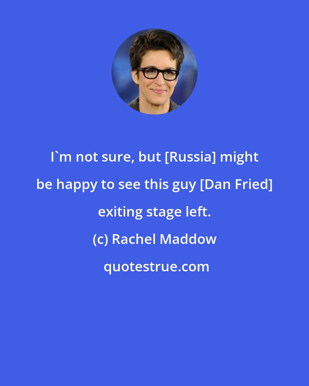 Rachel Maddow: I`m not sure, but [Russia] might be happy to see this guy [Dan Fried] exiting stage left.