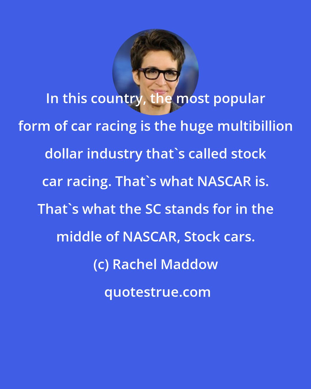 Rachel Maddow: In this country, the most popular form of car racing is the huge multibillion dollar industry that`s called stock car racing. That`s what NASCAR is. That`s what the SC stands for in the middle of NASCAR, Stock cars.