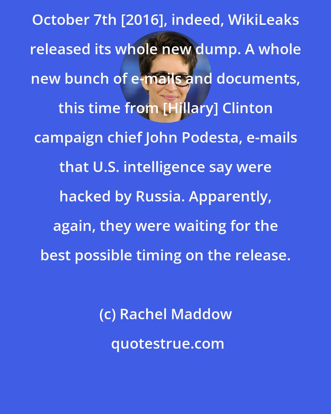 Rachel Maddow: October 7th [2016], indeed, WikiLeaks released its whole new dump. A whole new bunch of e-mails and documents, this time from [Hillary] Clinton campaign chief John Podesta, e-mails that U.S. intelligence say were hacked by Russia. Apparently, again, they were waiting for the best possible timing on the release.