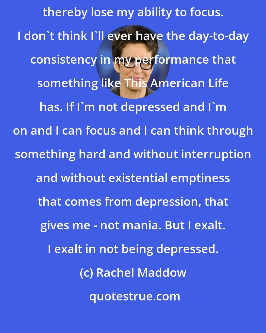 Rachel Maddow: One of the manifestations of depression for me is that I lose my will. And I thereby lose my ability to focus. I don't think I'll ever have the day-to-day consistency in my performance that something like This American Life has. If I'm not depressed and I'm on and I can focus and I can think through something hard and without interruption and without existential emptiness that comes from depression, that gives me - not mania. But I exalt. I exalt in not being depressed.