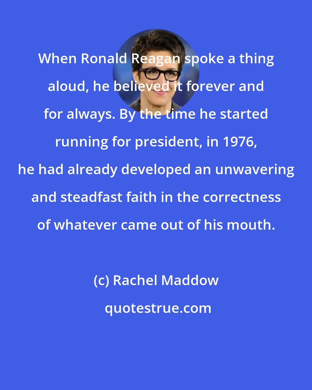Rachel Maddow: When Ronald Reagan spoke a thing aloud, he believed it forever and for always. By the time he started running for president, in 1976, he had already developed an unwavering and steadfast faith in the correctness of whatever came out of his mouth.