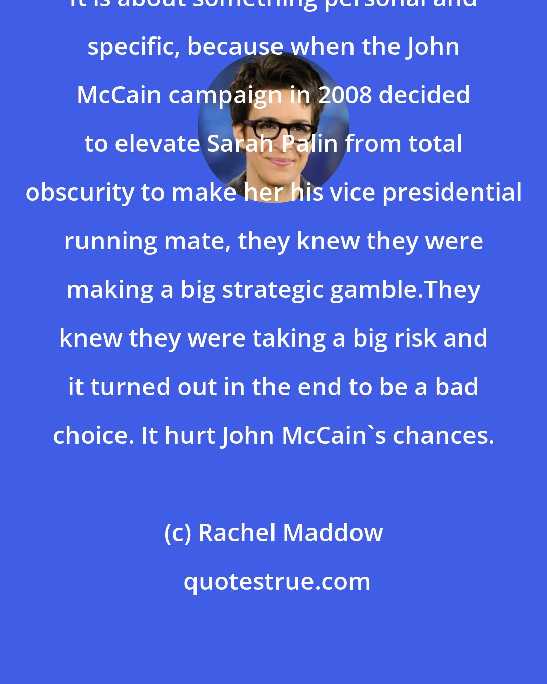 Rachel Maddow: It is about something personal and specific, because when the John McCain campaign in 2008 decided to elevate Sarah Palin from total obscurity to make her his vice presidential running mate, they knew they were making a big strategic gamble.They knew they were taking a big risk and it turned out in the end to be a bad choice. It hurt John McCain`s chances.