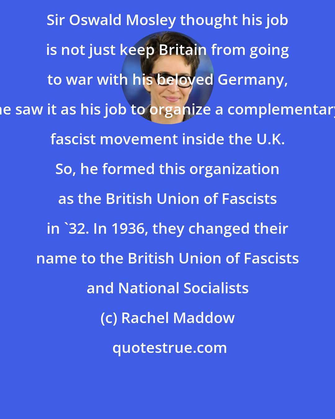 Rachel Maddow: Sir Oswald Mosley thought his job is not just keep Britain from going to war with his beloved Germany, he saw it as his job to organize a complementary fascist movement inside the U.K. So, he formed this organization as the British Union of Fascists in `32. In 1936, they changed their name to the British Union of Fascists and National Socialists