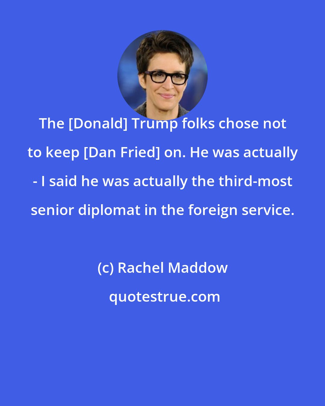 Rachel Maddow: The [Donald] Trump folks chose not to keep [Dan Fried] on. He was actually - I said he was actually the third-most senior diplomat in the foreign service.