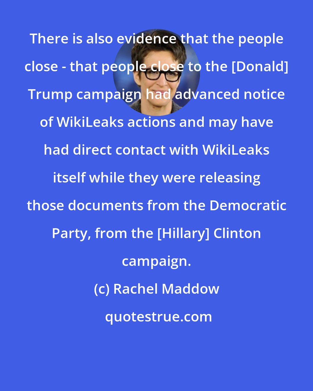 Rachel Maddow: There is also evidence that the people close - that people close to the [Donald] Trump campaign had advanced notice of WikiLeaks actions and may have had direct contact with WikiLeaks itself while they were releasing those documents from the Democratic Party, from the [Hillary] Clinton campaign.
