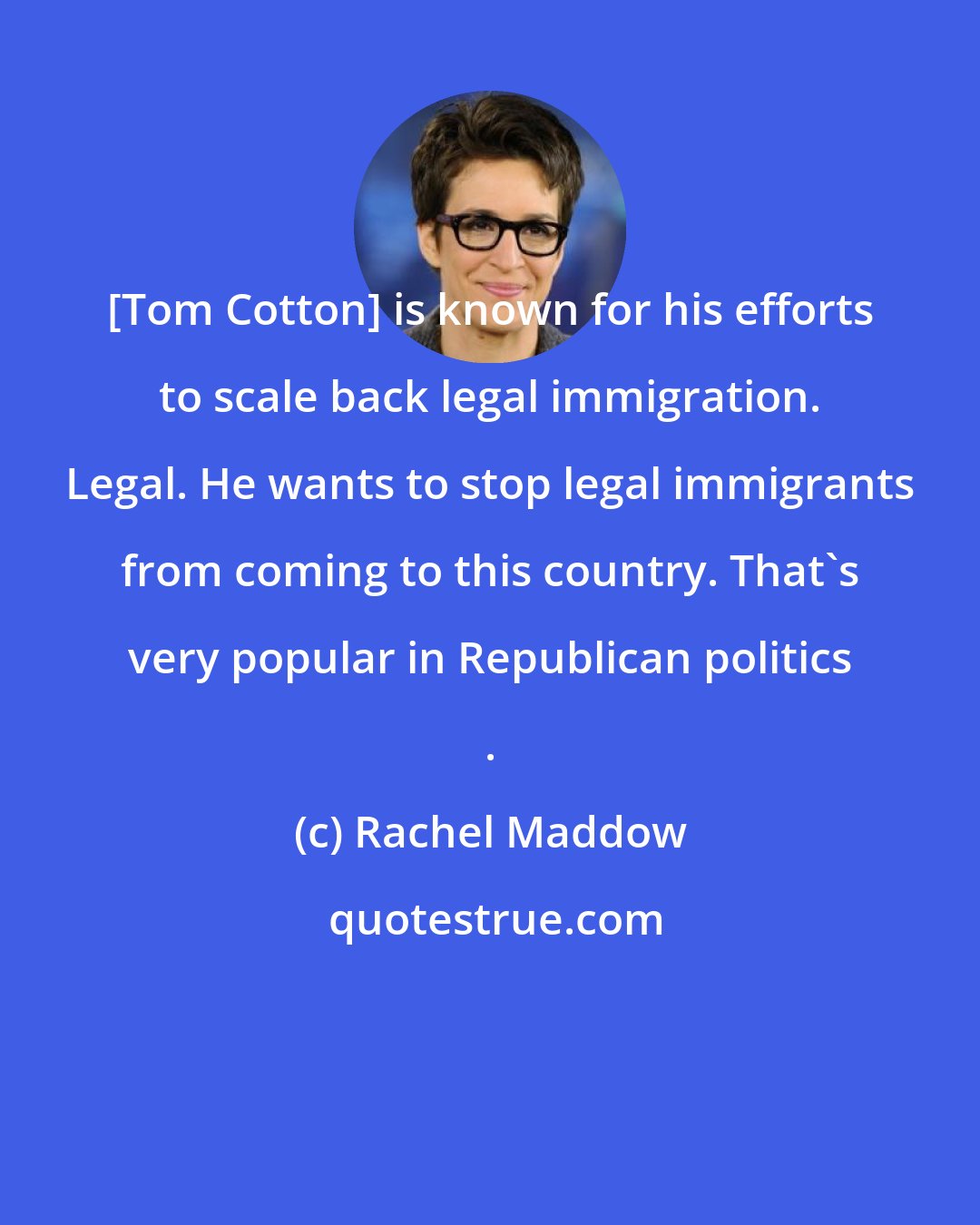 Rachel Maddow: [Tom Cotton] is known for his efforts to scale back legal immigration. Legal. He wants to stop legal immigrants from coming to this country. That`s very popular in Republican politics .