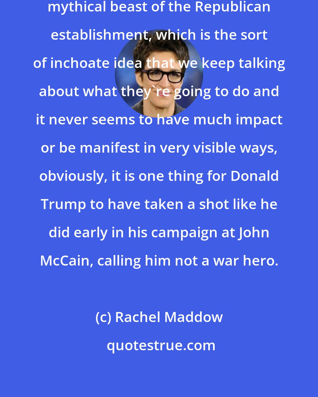 Rachel Maddow: What I`m starting to think of as the mythical beast of the Republican establishment, which is the sort of inchoate idea that we keep talking about what they`re going to do and it never seems to have much impact or be manifest in very visible ways, obviously, it is one thing for Donald Trump to have taken a shot like he did early in his campaign at John McCain, calling him not a war hero.