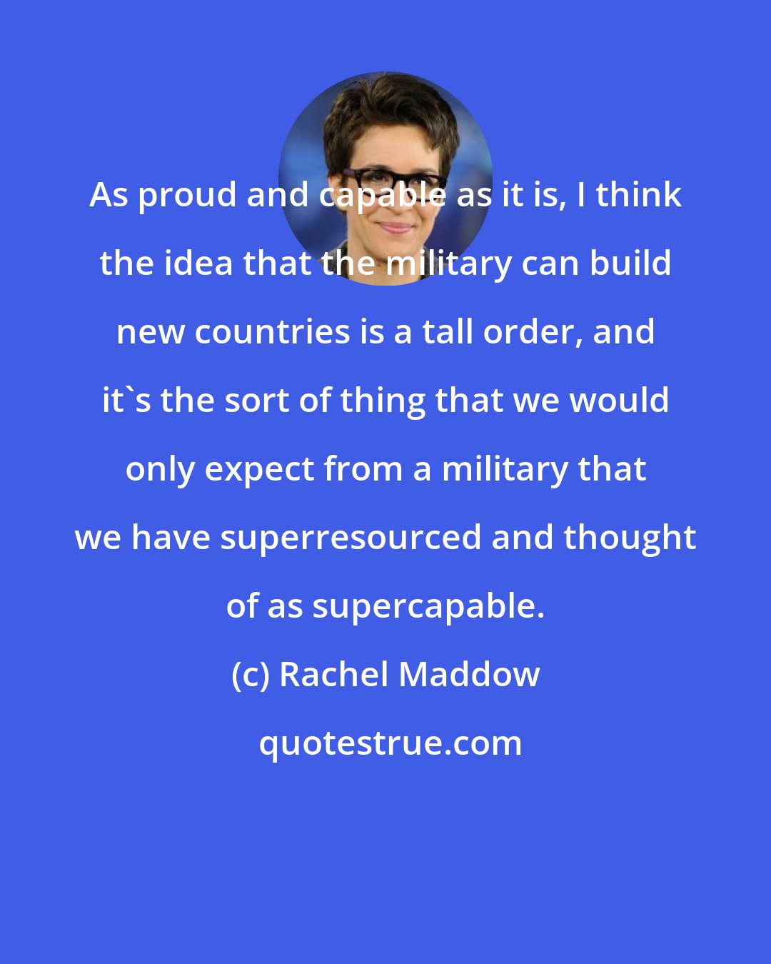 Rachel Maddow: As proud and capable as it is, I think the idea that the military can build new countries is a tall order, and it's the sort of thing that we would only expect from a military that we have superresourced and thought of as supercapable.