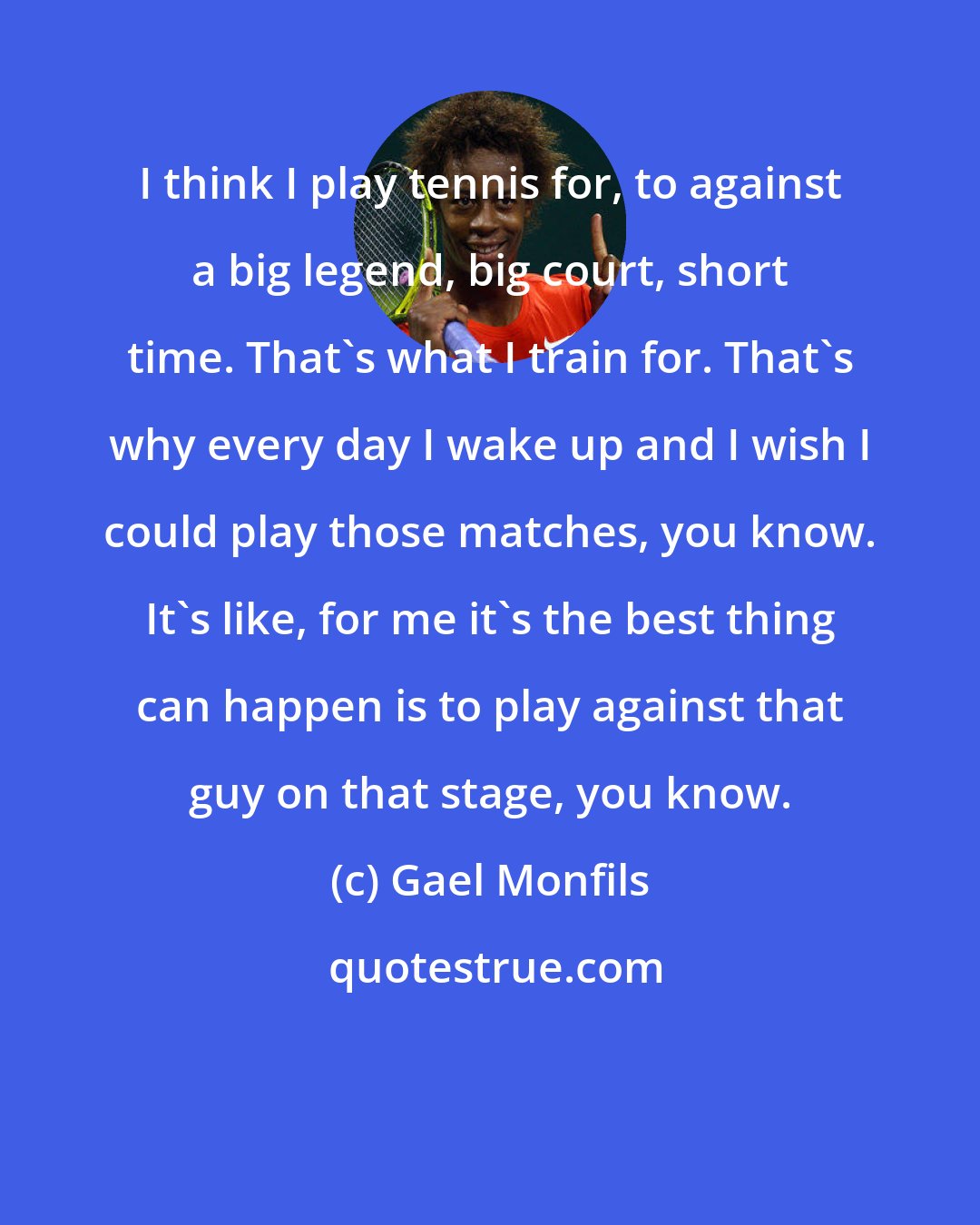 Gael Monfils: I think I play tennis for, to against a big legend, big court, short time. That's what I train for. That's why every day I wake up and I wish I could play those matches, you know. It's like, for me it's the best thing can happen is to play against that guy on that stage, you know.