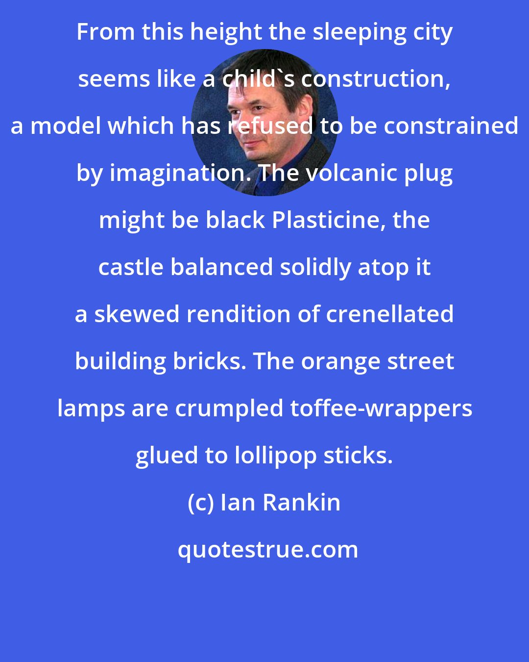 Ian Rankin: From this height the sleeping city seems like a child's construction, a model which has refused to be constrained by imagination. The volcanic plug might be black Plasticine, the castle balanced solidly atop it a skewed rendition of crenellated building bricks. The orange street lamps are crumpled toffee-wrappers glued to lollipop sticks.