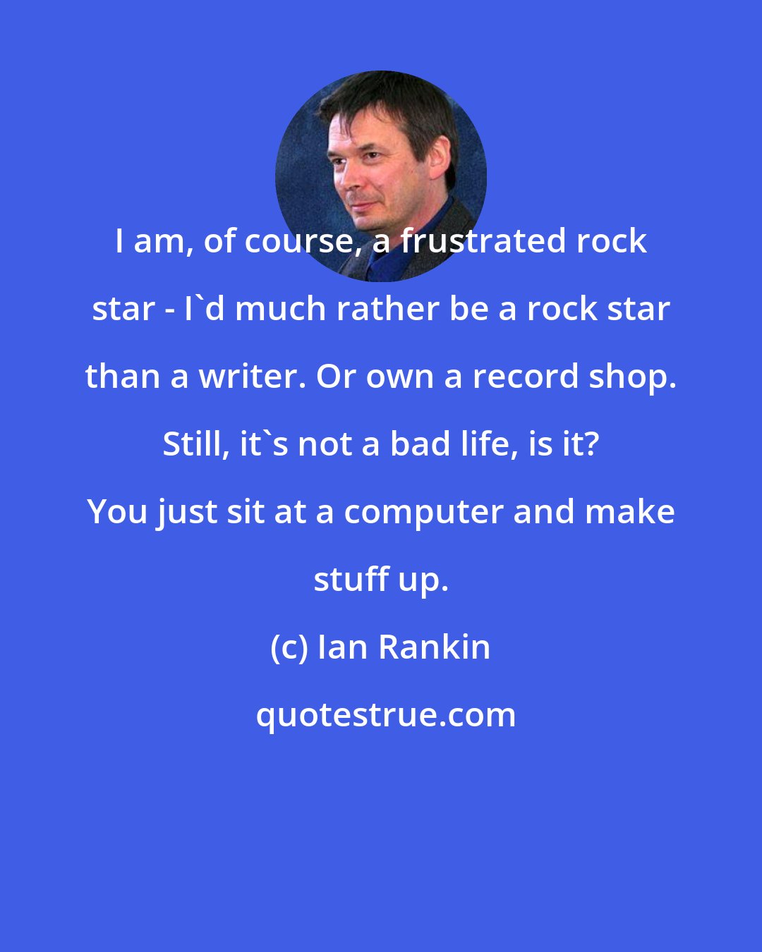 Ian Rankin: I am, of course, a frustrated rock star - I'd much rather be a rock star than a writer. Or own a record shop. Still, it's not a bad life, is it? You just sit at a computer and make stuff up.