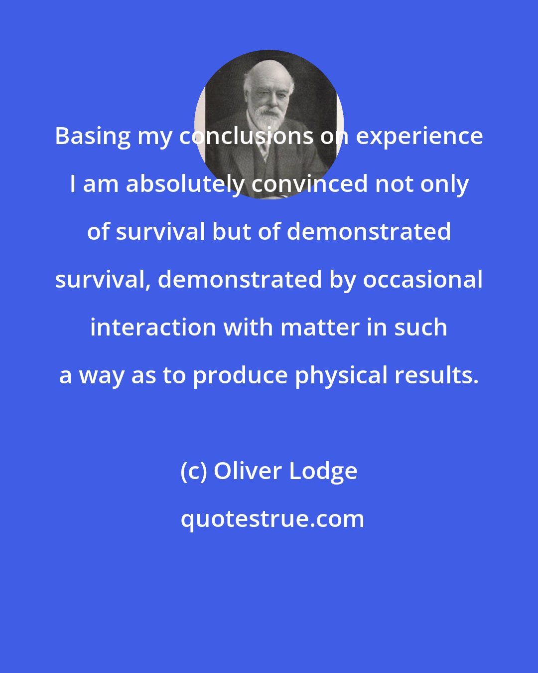 Oliver Lodge: Basing my conclusions on experience I am absolutely convinced not only of survival but of demonstrated survival, demonstrated by occasional interaction with matter in such a way as to produce physical results.