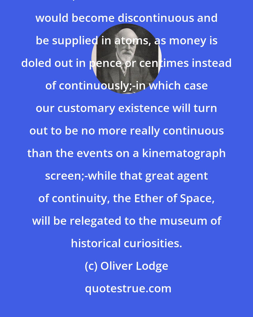 Oliver Lodge: If the 'Principle of Relativity' in an extreme sense establishes itself, it seems as if even Time would become discontinuous and be supplied in atoms, as money is doled out in pence or centimes instead of continuously;-in which case our customary existence will turn out to be no more really continuous than the events on a kinematograph screen;-while that great agent of continuity, the Ether of Space, will be relegated to the museum of historical curiosities.