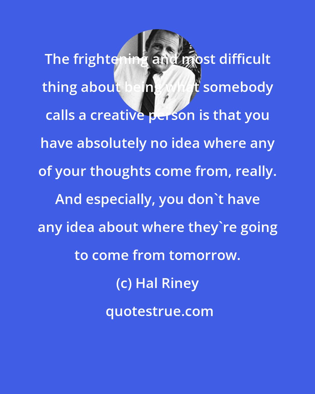 Hal Riney: The frightening and most difficult thing about being what somebody calls a creative person is that you have absolutely no idea where any of your thoughts come from, really. And especially, you don't have any idea about where they're going to come from tomorrow.