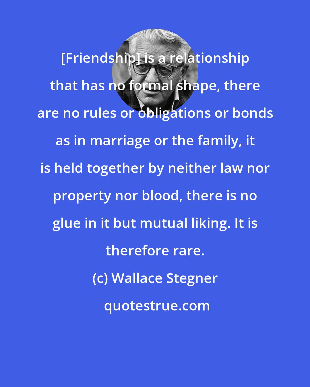 Wallace Stegner: [Friendship] is a relationship that has no formal shape, there are no rules or obligations or bonds as in marriage or the family, it is held together by neither law nor property nor blood, there is no glue in it but mutual liking. It is therefore rare.