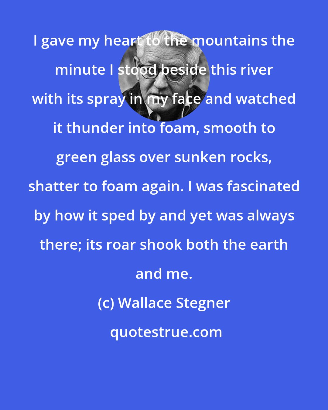 Wallace Stegner: I gave my heart to the mountains the minute I stood beside this river with its spray in my face and watched it thunder into foam, smooth to green glass over sunken rocks, shatter to foam again. I was fascinated by how it sped by and yet was always there; its roar shook both the earth and me.
