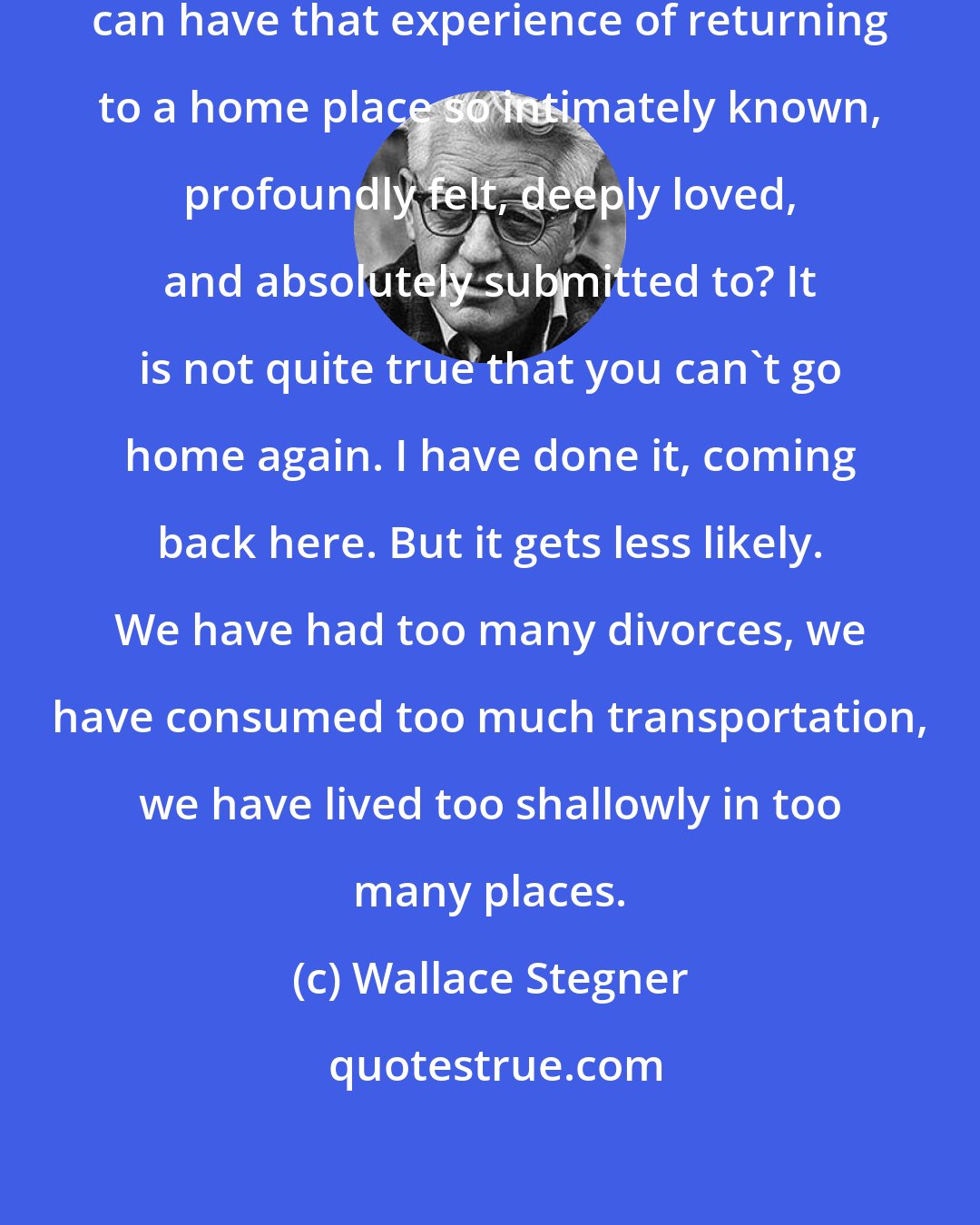 Wallace Stegner: I wonder if ever again Americans can have that experience of returning to a home place so intimately known, profoundly felt, deeply loved, and absolutely submitted to? It is not quite true that you can't go home again. I have done it, coming back here. But it gets less likely. We have had too many divorces, we have consumed too much transportation, we have lived too shallowly in too many places.