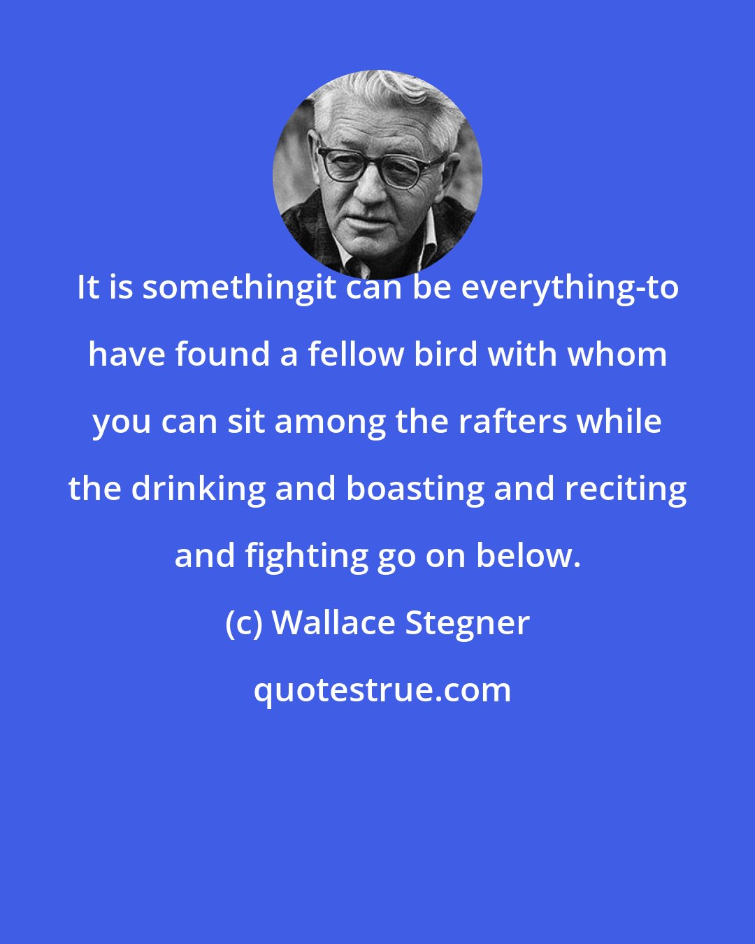 Wallace Stegner: It is somethingit can be everything-to have found a fellow bird with whom you can sit among the rafters while the drinking and boasting and reciting and fighting go on below.