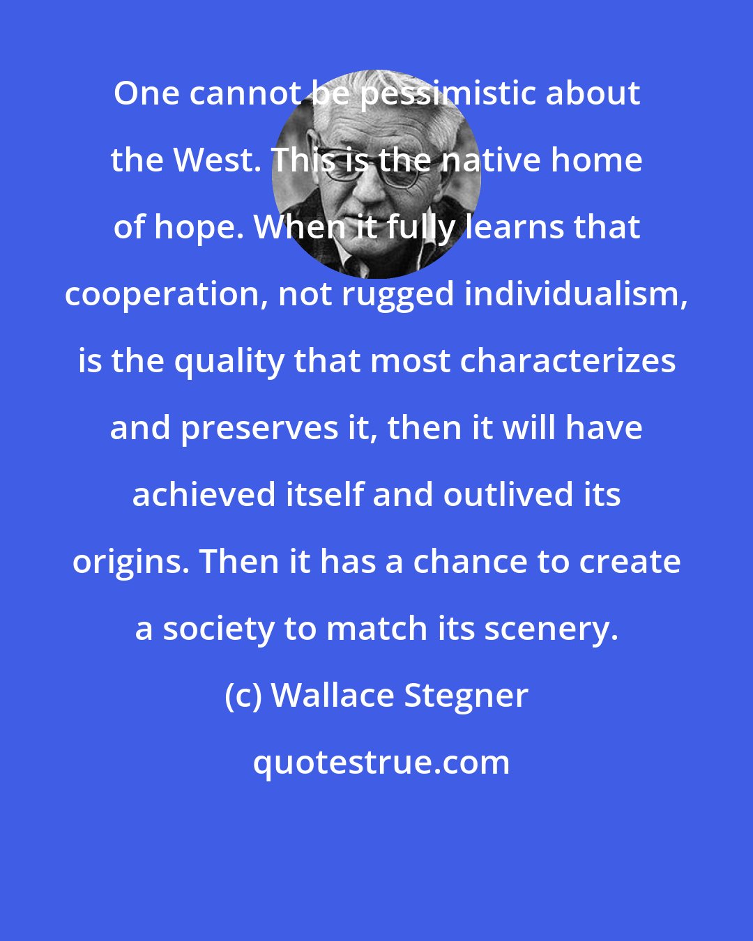Wallace Stegner: One cannot be pessimistic about the West. This is the native home of hope. When it fully learns that cooperation, not rugged individualism, is the quality that most characterizes and preserves it, then it will have achieved itself and outlived its origins. Then it has a chance to create a society to match its scenery.
