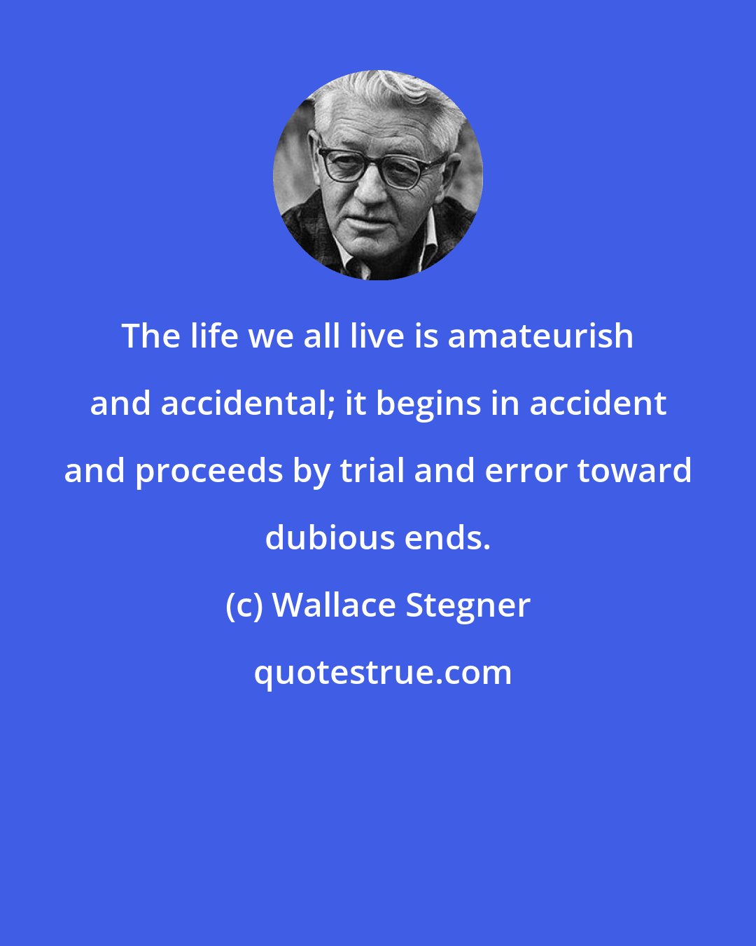 Wallace Stegner: The life we all live is amateurish and accidental; it begins in accident and proceeds by trial and error toward dubious ends.