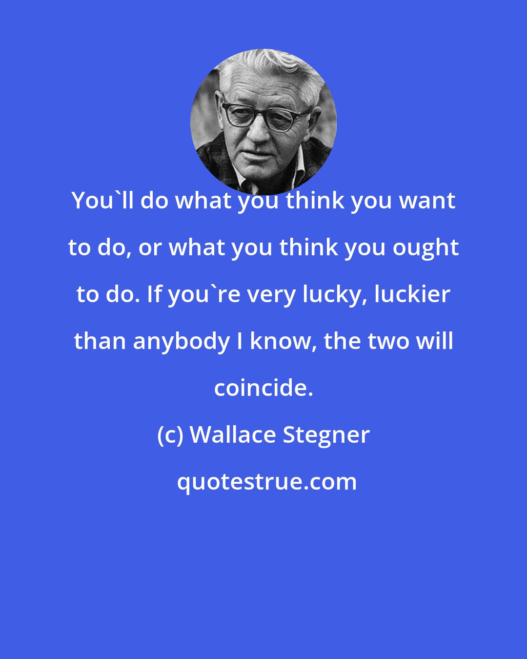 Wallace Stegner: You'll do what you think you want to do, or what you think you ought to do. If you're very lucky, luckier than anybody I know, the two will coincide.