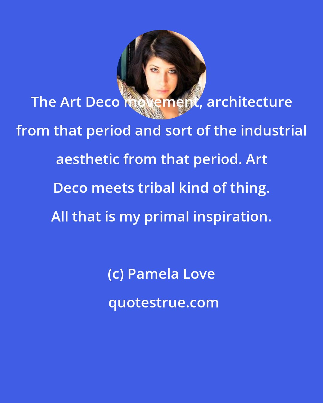 Pamela Love: The Art Deco movement, architecture from that period and sort of the industrial aesthetic from that period. Art Deco meets tribal kind of thing. All that is my primal inspiration.