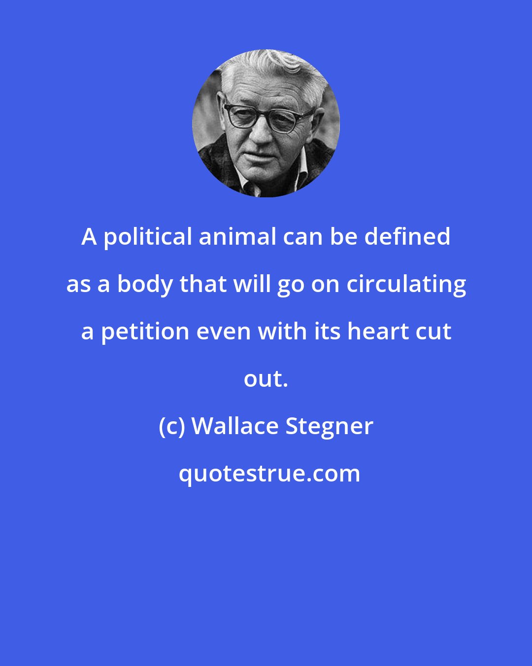 Wallace Stegner: A political animal can be defined as a body that will go on circulating a petition even with its heart cut out.