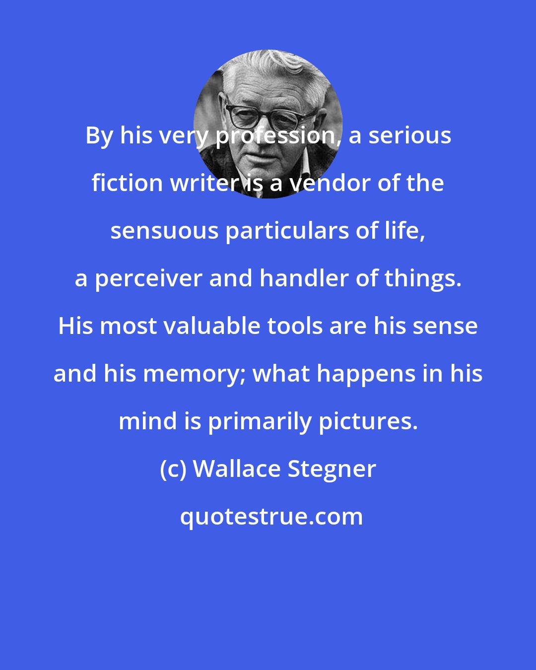 Wallace Stegner: By his very profession, a serious fiction writer is a vendor of the sensuous particulars of life, a perceiver and handler of things. His most valuable tools are his sense and his memory; what happens in his mind is primarily pictures.