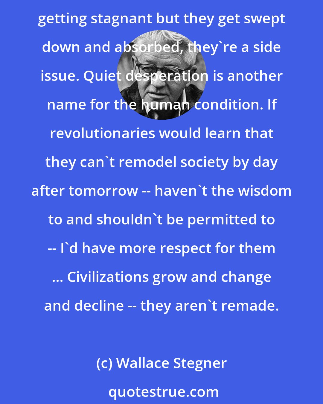 Wallace Stegner: Civilizations grow by agreements and accomodations and accretions, not by repudiations. The rebels and the revolutionaries are only eddies, they keep the stream from getting stagnant but they get swept down and absorbed, they're a side issue. Quiet desperation is another name for the human condition. If revolutionaries would learn that they can't remodel society by day after tomorrow -- haven't the wisdom to and shouldn't be permitted to -- I'd have more respect for them ... Civilizations grow and change and decline -- they aren't remade.