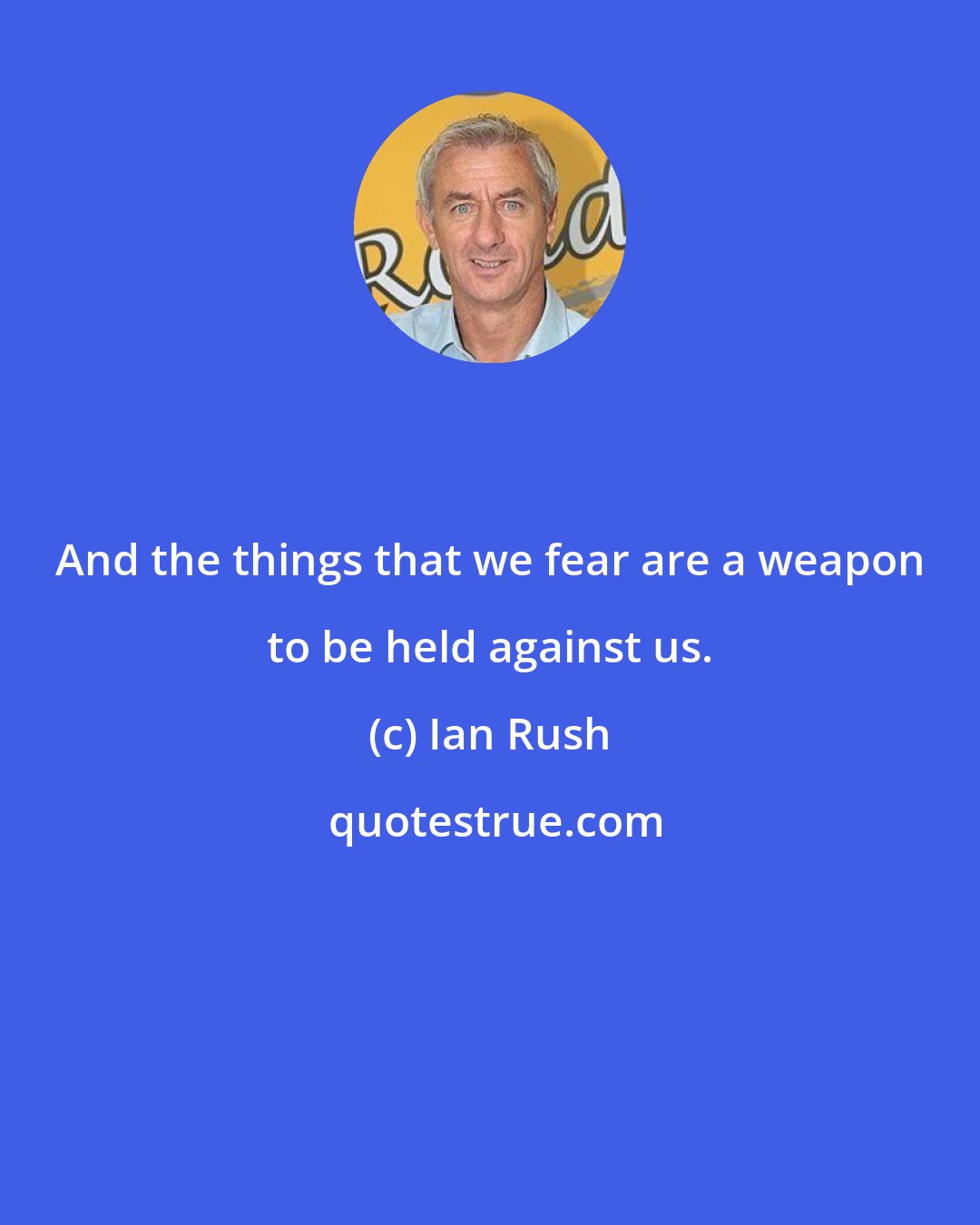 Ian Rush: And the things that we fear are a weapon to be held against us.