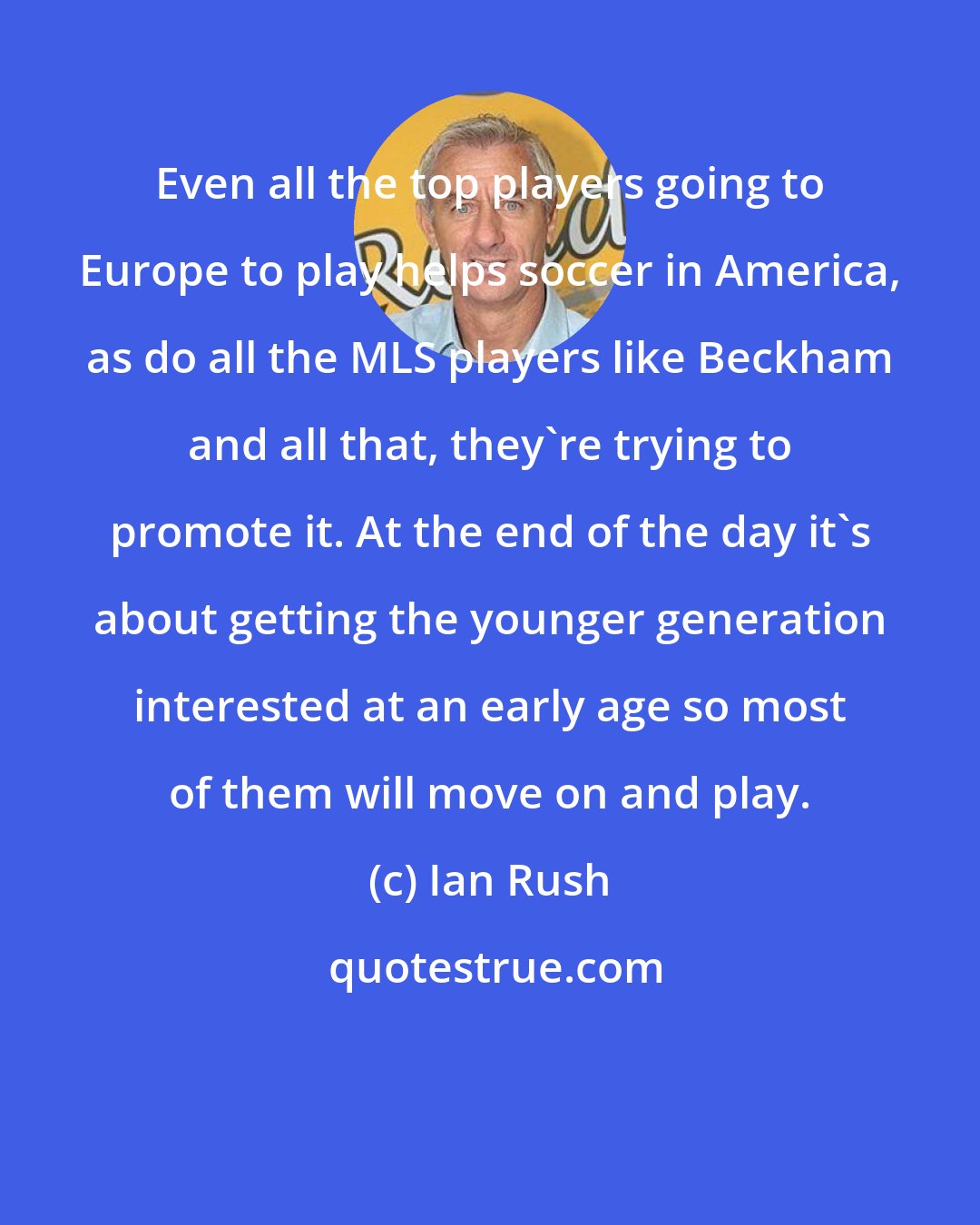 Ian Rush: Even all the top players going to Europe to play helps soccer in America, as do all the MLS players like Beckham and all that, they're trying to promote it. At the end of the day it's about getting the younger generation interested at an early age so most of them will move on and play.