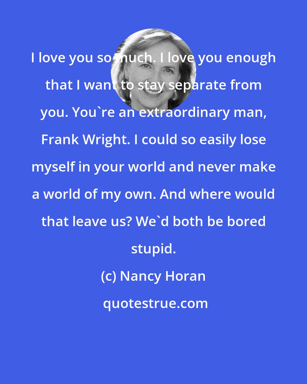Nancy Horan: I love you so much. I love you enough that I want to stay separate from you. You're an extraordinary man, Frank Wright. I could so easily lose myself in your world and never make a world of my own. And where would that leave us? We'd both be bored stupid.