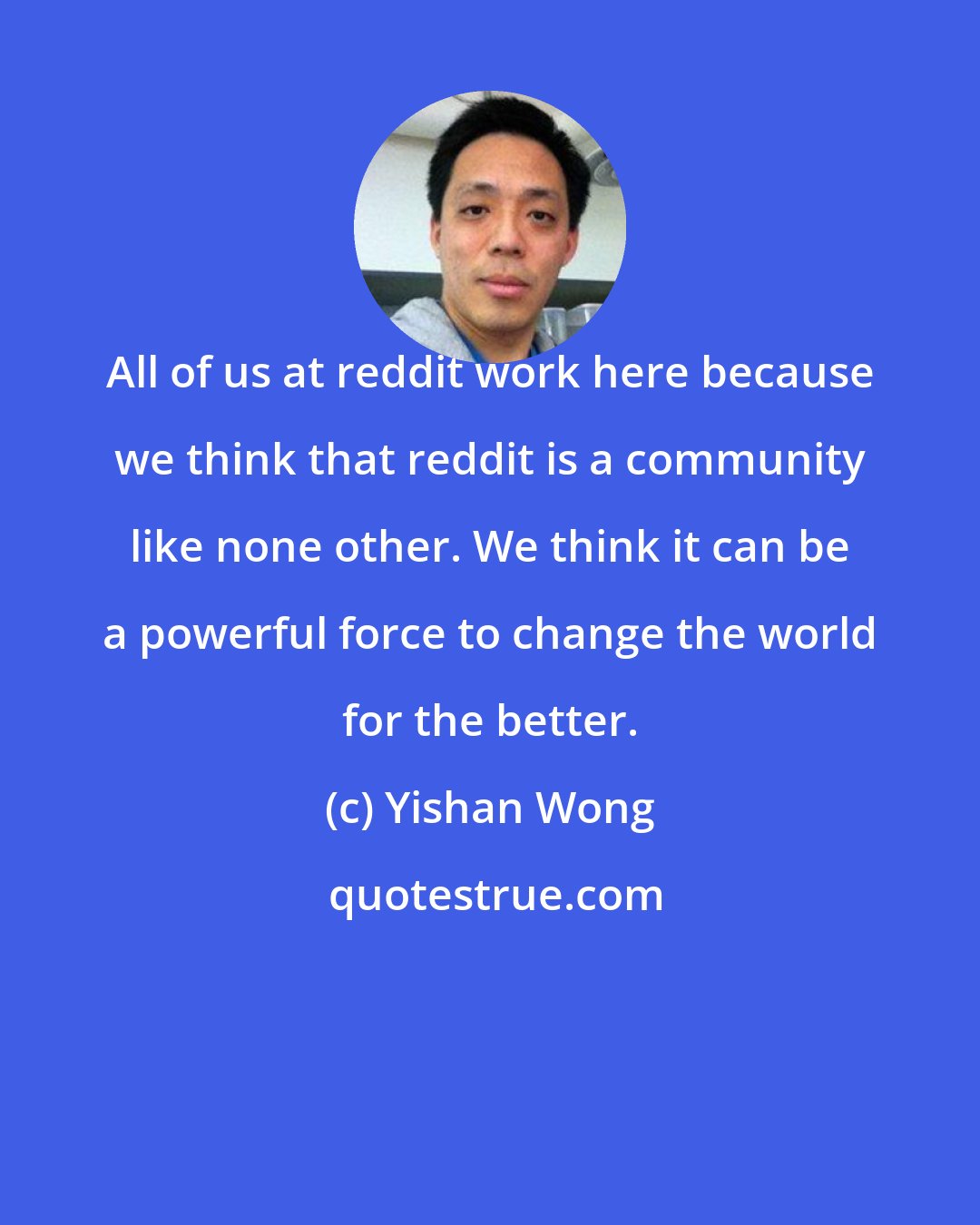Yishan Wong: All of us at reddit work here because we think that reddit is a community like none other. We think it can be a powerful force to change the world for the better.