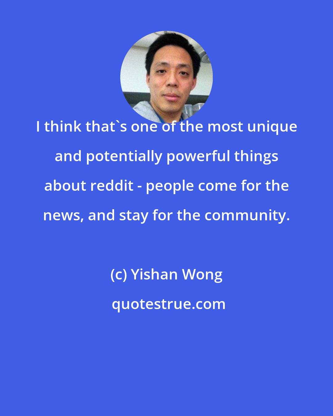 Yishan Wong: I think that's one of the most unique and potentially powerful things about reddit - people come for the news, and stay for the community.