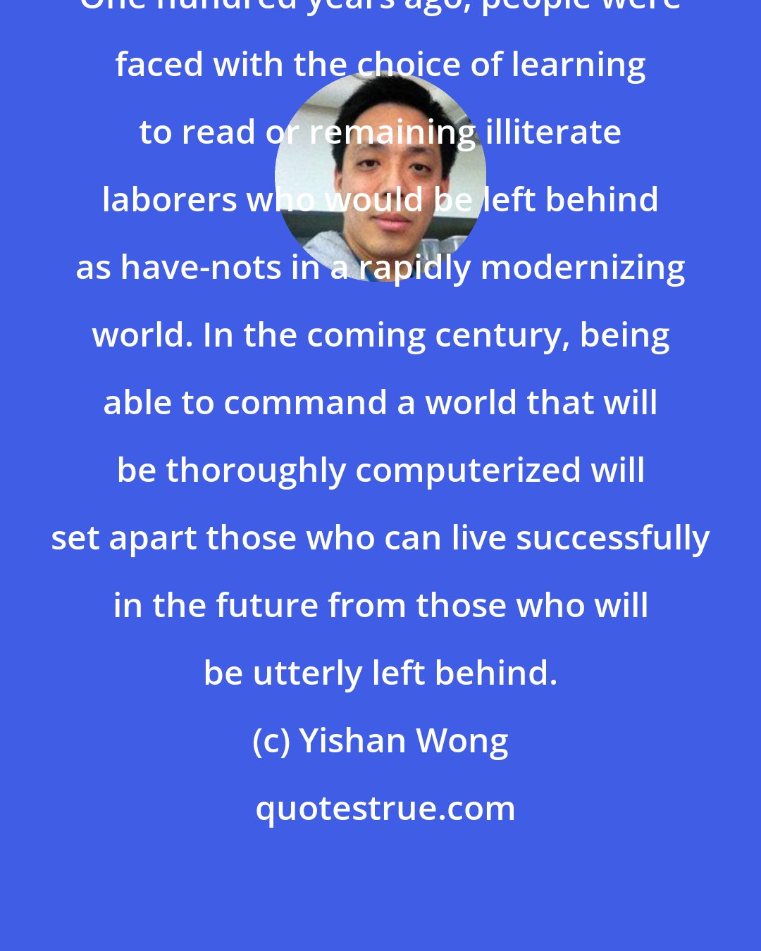 Yishan Wong: One hundred years ago, people were faced with the choice of learning to read or remaining illiterate laborers who would be left behind as have-nots in a rapidly modernizing world. In the coming century, being able to command a world that will be thoroughly computerized will set apart those who can live successfully in the future from those who will be utterly left behind.