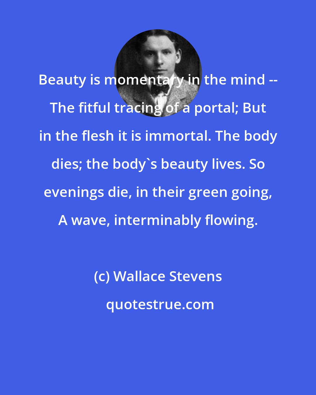 Wallace Stevens: Beauty is momentary in the mind -- The fitful tracing of a portal; But in the flesh it is immortal. The body dies; the body's beauty lives. So evenings die, in their green going, A wave, interminably flowing.