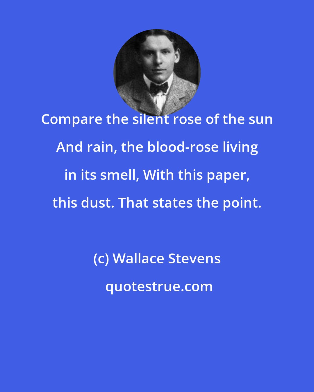 Wallace Stevens: Compare the silent rose of the sun And rain, the blood-rose living in its smell, With this paper, this dust. That states the point.