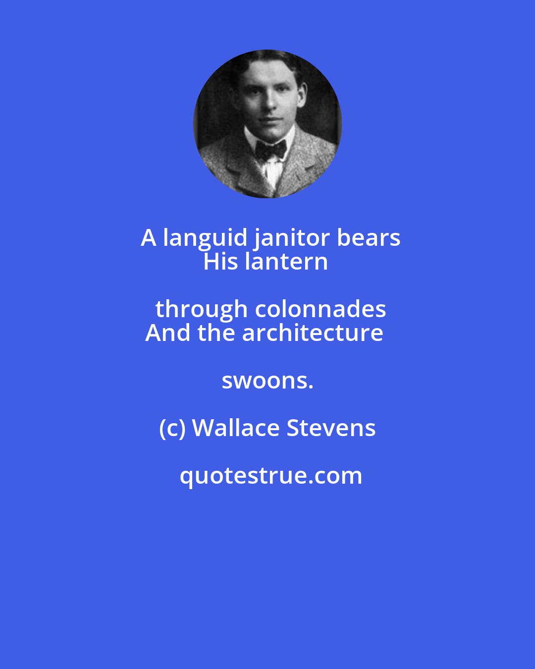 Wallace Stevens: A languid janitor bears
His lantern through colonnades
And the architecture swoons.