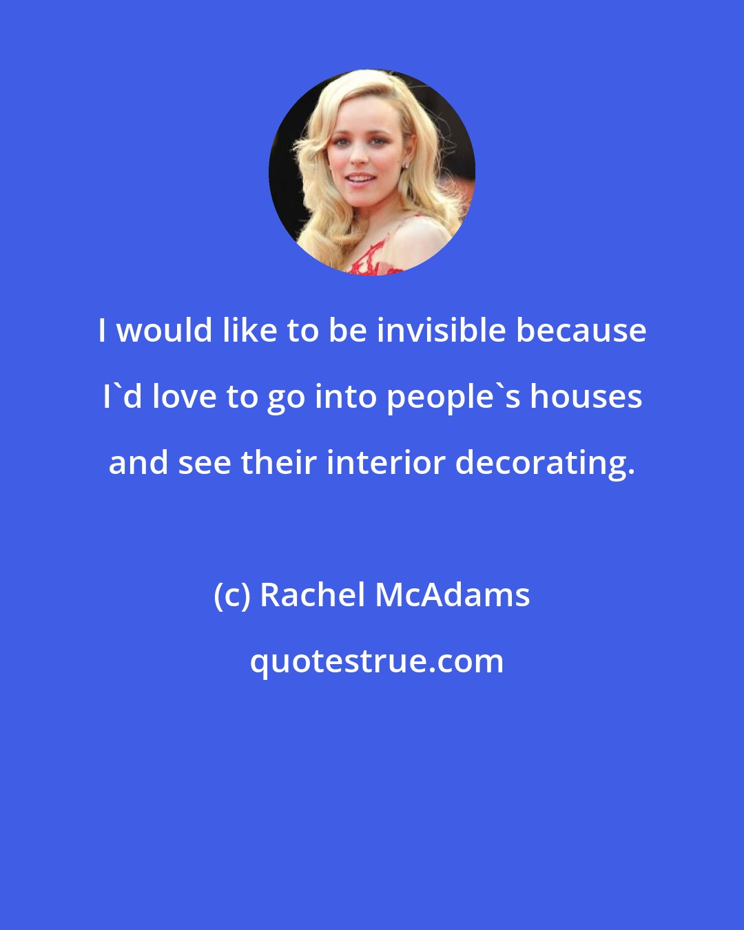 Rachel McAdams: I would like to be invisible because I'd love to go into people's houses and see their interior decorating.